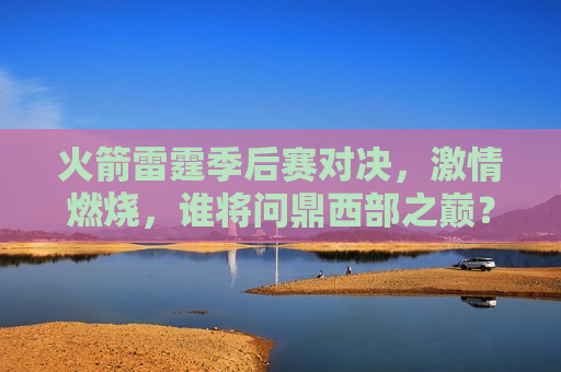 火箭雷霆季后赛对决，激情燃烧，谁将问鼎西部之巅？，火箭雷霆季后赛对决，西部之巅，谁能问鼎？，火箭雷霆季后赛对决，西部之巅，谁将胜出？