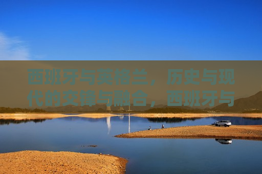 西班牙与英格兰，历史与现代的交锋与融合，西班牙与英格兰，交锋与融合的时空之旅，西班牙与英格兰，交锋与融合的时空之旅