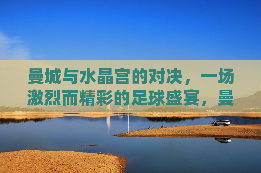 曼城与水晶宫的对决，一场激烈而精彩的足球盛宴，曼城与水晶宫对决，足球盛宴燃爆全场，曼城与水晶宫对决，足球盛宴燃爆全场