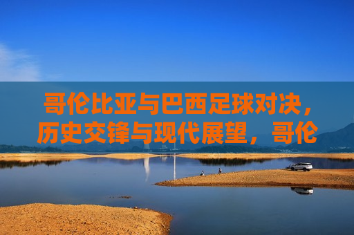 哥伦比亚与巴西足球对决，历史交锋与现代展望，哥伦比亚与巴西足球对决，历史交锋与现代展望的挑战，哥伦比亚与巴西足球对决，历史交锋与现代挑战