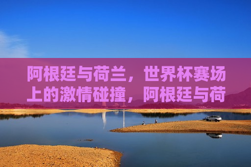 阿根廷与荷兰，世界杯赛场上的激情碰撞，阿根廷与荷兰世界杯赛场上的巅峰对决，阿根廷与荷兰世界杯赛场上的巅峰对决
