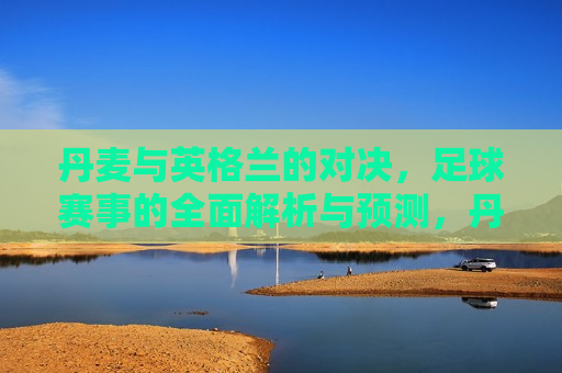 丹麦与英格兰的对决，足球赛事的全面解析与预测，丹麦与英格兰足球对决，赛事解析与预测，丹麦与英格兰足球对决，全面解析与预测