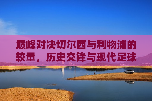 巅峰对决切尔西与利物浦的较量，历史交锋与现代足球的碰撞，巅峰对决，切尔西与利物浦的交锋——历史与现代的碰撞