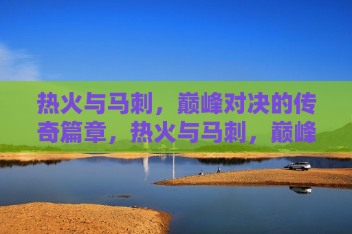 热火与马刺，巅峰对决的传奇篇章，热火与马刺，巅峰对决的篮球传奇，热火与马刺，巅峰对决的篮球盛宴