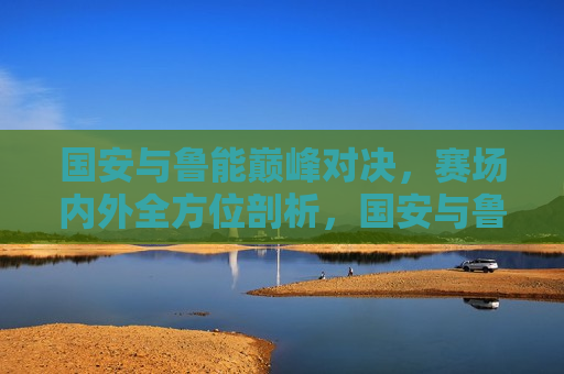 国安与鲁能巅峰对决，赛场内外全方位剖析，国安与鲁能巅峰对决，赛场内外全解析，国安与鲁能巅峰对决，赛场内外全方位剖析