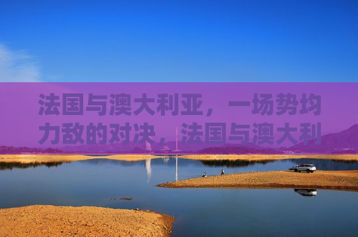 法国与澳大利亚,一场势均力敌的对决,法国与澳大利亚,势均力敌的对决展开,法国与澳大利亚,势均力敌的对决展开 第1张 法国与澳大利亚,一场势均力敌的对决,法国与澳大利亚,势均力敌的对决展开,法国与澳大利亚,势均力敌的对决展开 第1张