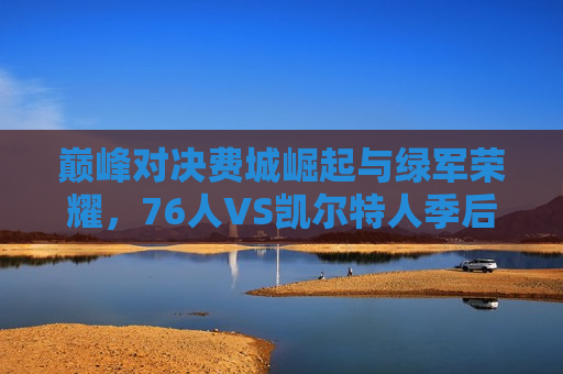 巅峰对决费城崛起与绿军荣耀，76人VS凯尔特人季后赛之战，巅峰之战！费城76人迎战凯尔特人，荣耀对决，巅峰之战！费城76人迎战凯尔特人，季后赛荣耀对决