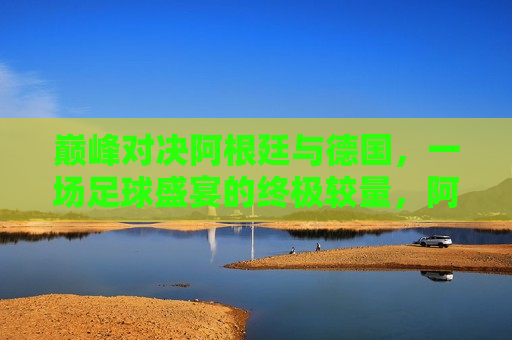 巅峰对决阿根廷与德国，一场足球盛宴的终极较量，阿根廷与德国，足球巅峰之战，阿根廷与德国，足球巅峰之战