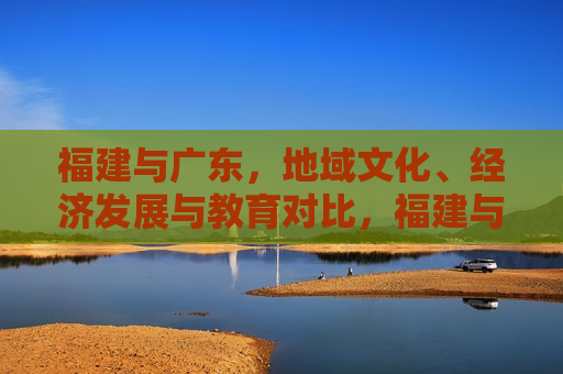 福建与广东，地域文化、经济发展与教育对比，福建与广东，地域文化、经济及教育对比研究