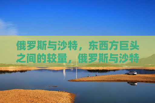 俄罗斯与沙特,东西方巨头之间的较量,俄罗斯与沙特,东西方能源巨头的较量,俄罗斯与沙特,东西方能源巨头的较量 第1张 俄罗斯与沙特,东西方巨头之间的较量,俄罗斯与沙特,东西方能源巨头的较量,俄罗斯与沙特,东西方能源巨头的较量 第1张