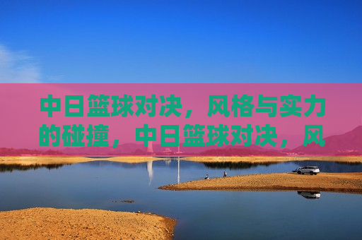 中日篮球对决，风格与实力的碰撞，中日篮球对决，风格与实力的激烈碰撞，中日篮球对决，风格与实力的激烈碰撞