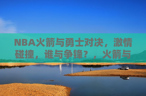 NBA火箭与勇士对决，激情碰撞，谁与争锋？，火箭与勇士对决，激情碰撞，谁将问鼎？，火箭勇士对决，激情碰撞，谁将问鼎总冠军？