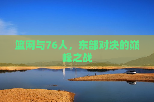 篮网与76人，东部对决的巅峰之战