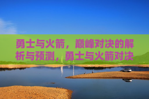 勇士与火箭，巅峰对决的解析与预测，勇士与火箭对决，巅峰之战解析与前瞻，勇士与火箭对决，巅峰之战解析与前瞻