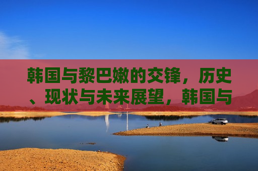 韩国与黎巴嫩的交锋，历史、现状与未来展望，韩国与黎巴嫩，交锋的历史、现状与未来展望，韩国与黎巴嫩交锋史，过去、现状与未来展望