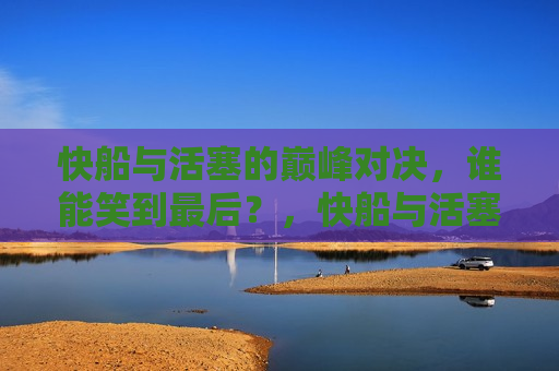 快船与活塞的巅峰对决，谁能笑到最后？，快船与活塞巅峰对决，谁将笑到最后？，快船与活塞巅峰对决，谁将笑到最后？