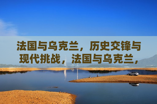 法国与乌克兰，历史交锋与现代挑战，法国与乌克兰，历史交锋下的现代挑战，法国与乌克兰，历史交锋与现代挑战的双重考验