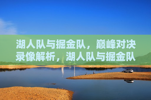 湖人队与掘金队，巅峰对决录像解析，湖人队与掘金队巅峰对决录像解析，谁更胜一筹？，湖人队与掘金队巅峰对决，谁更胜一筹？录像解析揭秘