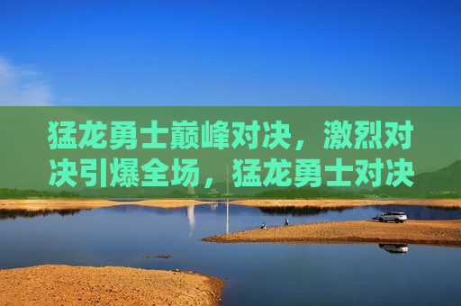 猛龙勇士巅峰对决，激烈对决引爆全场，猛龙勇士对决引爆激情，巅峰之战震撼全场，猛龙勇士巅峰之战，激情引爆全场  第1张