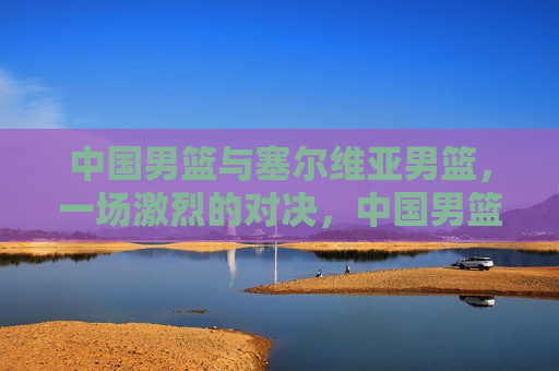 中国男篮与塞尔维亚男篮,一场激烈的对决,中国男篮激战塞尔维亚男篮,激烈对决引爆全场,中国男篮与塞尔维亚男篮激烈对决,引爆全场! 第1张 中国男篮与塞尔维亚男篮,一场激烈的对决,中国男篮激战塞尔维亚男篮,激烈对决引爆全场,中国男篮与塞尔维亚男篮激烈对决,引爆全场! 第1张