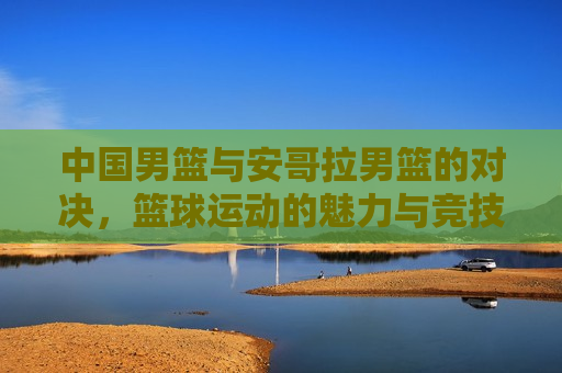 中国男篮与安哥拉男篮的对决,篮球运动的魅力与竞技精神的展现,篮球魅力与竞技精神,中国男篮与安哥拉男篮的激烈对决,中国男篮与安哥拉男篮激烈对决,篮球的魅力与竞技精神的碰撞 第1张 中国男篮与安哥拉男篮的对决,篮球运动的魅力与竞技精神的展现,篮球魅力与竞技精神,中国男篮与安哥拉男篮的激烈对决,中国男篮与安哥拉男篮激烈对决,篮球的魅力与竞技精神的碰撞 第1张