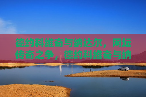 德约科维奇与纳达尔，网坛传奇之争，德约科维奇与纳达尔，网坛传奇对决，德约科维奇与纳达尔，网坛传奇之争