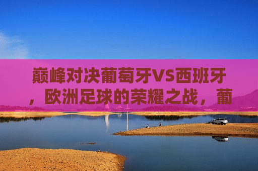 巅峰对决葡萄牙VS西班牙，欧洲足球的荣耀之战，葡萄牙与西班牙巅峰对决，欧洲足球荣耀之战上演，葡萄牙与西班牙巅峰对决，欧洲足球的荣耀之战