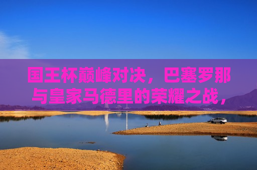 国王杯巅峰对决,巴塞罗那与皇家马德里的荣耀之战,国王杯决战,巴塞罗那与皇家马德里的荣耀之战,国王杯巅峰对决,巴塞罗那与皇家马德里的荣耀之战 第1张 国王杯巅峰对决,巴塞罗那与皇家马德里的荣耀之战,国王杯决战,巴塞罗那与皇家马德里的荣耀之战,国王杯巅峰对决,巴塞罗那与皇家马德里的荣耀之战 第1张