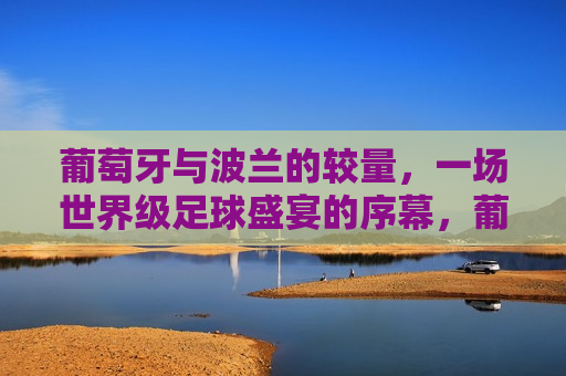 葡萄牙与波兰的较量，一场世界级足球盛宴的序幕，葡萄牙与波兰对决，世界级足球盛宴开启