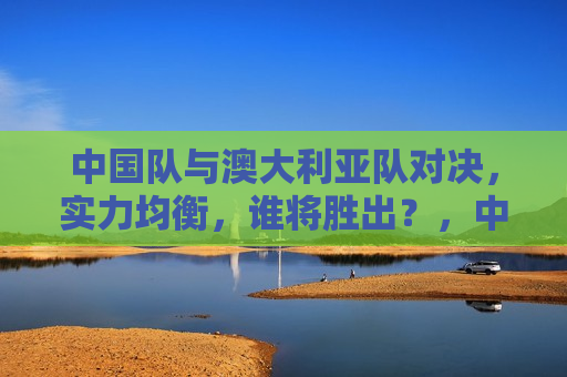 中国队与澳大利亚队对决，实力均衡，谁将胜出？，中澳对决，谁将成为胜者？，中澳对决，谁将成为胜者？悬念待揭晓