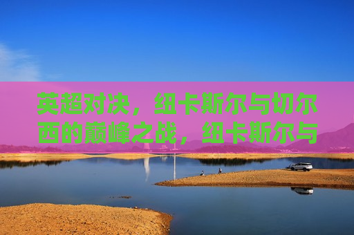 英超对决，纽卡斯尔与切尔西的巅峰之战，纽卡斯尔与切尔西，英超巅峰对决，英超巅峰之战，纽卡斯尔与切尔西的较量
