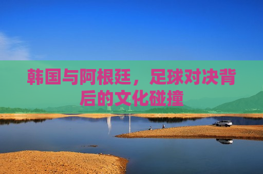 韩国与阿根廷，足球对决背后的文化碰撞