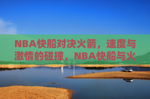 NBA快船对决火箭，速度与激情的碰撞，NBA快船与火箭对决，速度与激情的较量，速度与激情，NBA快船与火箭的终极对决  第1张