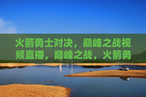 火箭勇士对决，巅峰之战视频直播，巅峰之战，火箭勇士对决视频直播，火箭勇士巅峰对决，视频直播盛宴