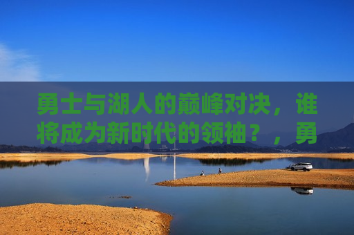勇士与湖人的巅峰对决，谁将成为新时代的领袖？，勇士与湖人巅峰对决，新时代领袖将横空出世？，勇士与湖人巅峰对决，新时代领袖横空出世？