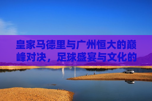 皇家马德里与广州恒大的巅峰对决，足球盛宴与文化的碰撞，皇家马德里与广州恒大巅峰对决，足球盛宴与文化碰撞之夜