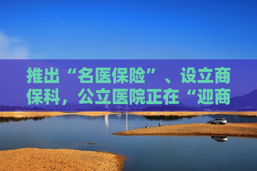 推出“名医保险”、设立商保科，公立医院正在“迎商保进门”