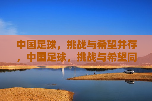 中国足球，挑战与希望并存，中国足球，挑战与希望同行