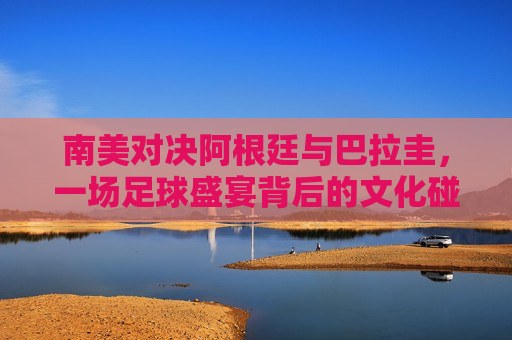 南美对决阿根廷与巴拉圭，一场足球盛宴背后的文化碰撞与实力比拼，南美对决，阿根廷与巴拉圭足球文化碰撞与实力比拼，阿根廷与巴拉圭足球对决，南美文化碰撞与实力比拼