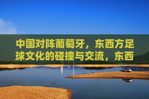 中国对阵葡萄牙，东西方足球文化的碰撞与交流，东西方足球交锋，中国对阵葡萄牙，文化碰撞与交流，东西方足球交锋，中国对阵葡萄牙，文化碰撞与交流  第1张