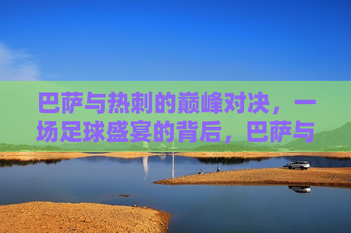 巴萨与热刺的巅峰对决，一场足球盛宴的背后，巴萨与热刺巅峰对决，足球盛宴背后的故事，巴萨与热刺的足球盛宴，巅峰对决背后的故事