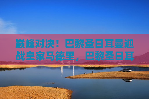 巅峰对决！巴黎圣日耳曼迎战皇家马德里，巴黎圣日耳曼与皇家马德里巅峰之战，巴黎圣日耳曼与皇家马德里巅峰之战，足球盛宴即将上演