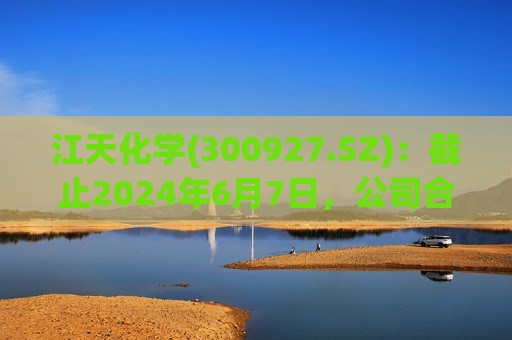 江天化学(300927.SZ)：截止2024年6月7日，公司合并普通账户和融资融券信用账户股东数为10792户  第1张