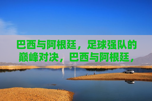 巴西与阿根廷，足球强队的巅峰对决，巴西与阿根廷，足球强队的终极对决，巴西与阿根廷，足球强队的终极巅峰对决