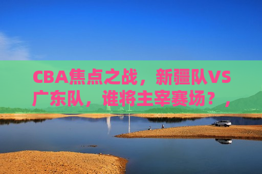CBA焦点之战，新疆队VS广东队，谁将主宰赛场？，新疆队VS广东队，CBA赛场上的巅峰对决，CBA巅峰对决，新疆队VS广东队，谁将主宰赛场？
