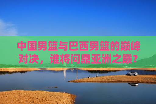 中国男篮与巴西男篮的巅峰对决,谁将问鼎亚洲之巅?,中国VS巴西,巅峰对决,谁将称霸亚洲篮球之巅?,中国VS巴西,巅峰对决,谁将成为亚洲篮球霸主? 第1张 中国男篮与巴西男篮的巅峰对决,谁将问鼎亚洲之巅?,中国VS巴西,巅峰对决,谁将称霸亚洲篮球之巅?,中国VS巴西,巅峰对决,谁将成为亚洲篮球霸主? 第1张
