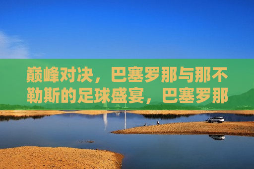 巅峰对决，巴塞罗那与那不勒斯的足球盛宴，巴塞罗那与那不勒斯，巅峰对决足球盛宴，巴塞罗那与那不勒斯，巅峰对决，足球盛宴开启！
