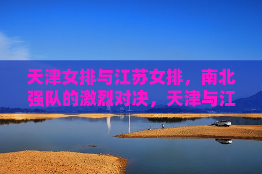 天津女排与江苏女排，南北强队的激烈对决，天津与江苏女排，南北强队激烈对决，天津与江苏女排，南北强队掀起激烈对决风潮