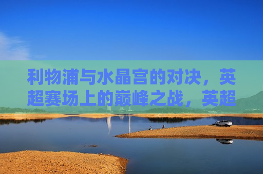 利物浦与水晶宫的对决，英超赛场上的巅峰之战，英超巅峰之战，利物浦对决水晶宫，英超巅峰之战，利物浦对决水晶宫