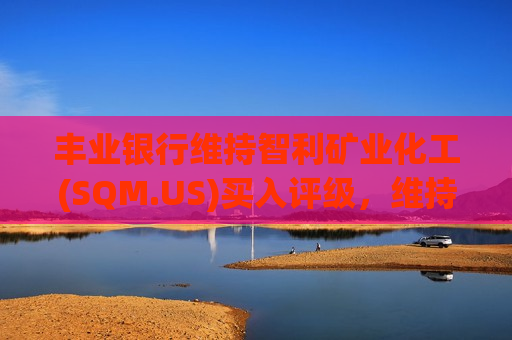 丰业银行维持智利矿业化工(SQM.US)买入评级，维持目标价70美元